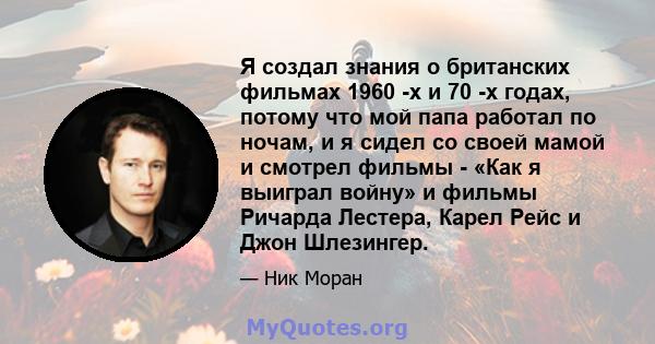 Я создал знания о британских фильмах 1960 -х и 70 -х годах, потому что мой папа работал по ночам, и я сидел со своей мамой и смотрел фильмы - «Как я выиграл войну» и фильмы Ричарда Лестера, Карел Рейс и Джон Шлезингер.