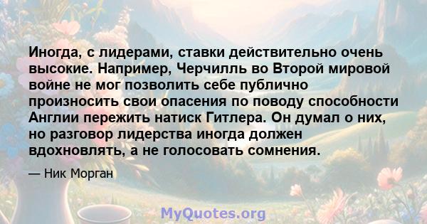 Иногда, с лидерами, ставки действительно очень высокие. Например, Черчилль во Второй мировой войне не мог позволить себе публично произносить свои опасения по поводу способности Англии пережить натиск Гитлера. Он думал