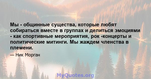 Мы - общинные существа, которые любят собираться вместе в группах и делиться эмоциями - как спортивные мероприятия, рок -концерты и политические митинги. Мы жаждем членства в племени.