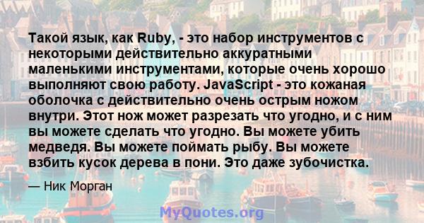 Такой язык, как Ruby, - это набор инструментов с некоторыми действительно аккуратными маленькими инструментами, которые очень хорошо выполняют свою работу. JavaScript - это кожаная оболочка с действительно очень острым