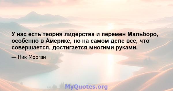 У нас есть теория лидерства и перемен Мальборо, особенно в Америке, но на самом деле все, что совершается, достигается многими руками.