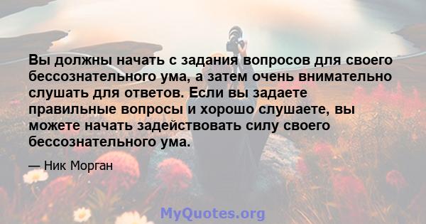 Вы должны начать с задания вопросов для своего бессознательного ума, а затем очень внимательно слушать для ответов. Если вы задаете правильные вопросы и хорошо слушаете, вы можете начать задействовать силу своего