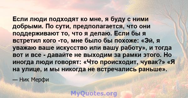 Если люди подходят ко мне, я буду с ними добрыми. По сути, предполагается, что они поддерживают то, что я делаю. Если бы я встретил кого -то, мне было бы похоже: «Эй, я уважаю ваше искусство или вашу работу», и тогда