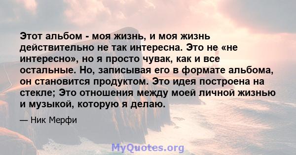 Этот альбом - моя жизнь, и моя жизнь действительно не так интересна. Это не «не интересно», но я просто чувак, как и все остальные. Но, записывая его в формате альбома, он становится продуктом. Это идея построена на