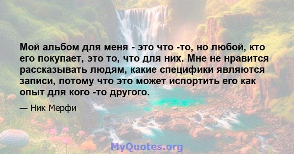 Мой альбом для меня - это что -то, но любой, кто его покупает, это то, что для них. Мне не нравится рассказывать людям, какие специфики являются записи, потому что это может испортить его как опыт для кого -то другого.