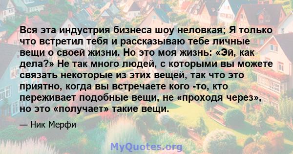 Вся эта индустрия бизнеса шоу неловкая; Я только что встретил тебя и рассказываю тебе личные вещи о своей жизни. Но это моя жизнь: «Эй, как дела?» Не так много людей, с которыми вы можете связать некоторые из этих