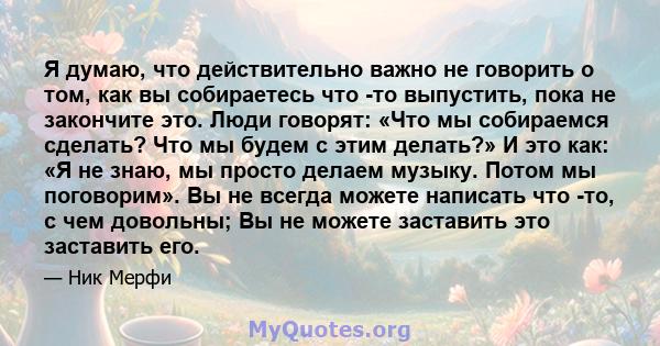 Я думаю, что действительно важно не говорить о том, как вы собираетесь что -то выпустить, пока не закончите это. Люди говорят: «Что мы собираемся сделать? Что мы будем с этим делать?» И это как: «Я не знаю, мы просто