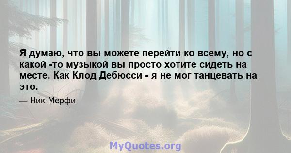 Я думаю, что вы можете перейти ко всему, но с какой -то музыкой вы просто хотите сидеть на месте. Как Клод Дебюсси - я не мог танцевать на это.