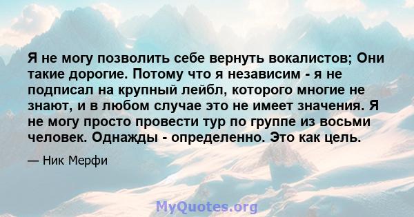 Я не могу позволить себе вернуть вокалистов; Они такие дорогие. Потому что я независим - я не подписал на крупный лейбл, которого многие не знают, и в любом случае это не имеет значения. Я не могу просто провести тур по 