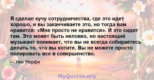 Я сделал кучу сотрудничества, где это идет хорошо, и вы заканчиваете это, но тогда вам нравится: «Мне просто не нравится». И это сидит там. Это может быть неловко, но настоящий музыкант понимает, что вы не всегда