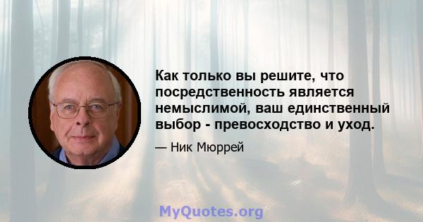 Как только вы решите, что посредственность является немыслимой, ваш единственный выбор - превосходство и уход.