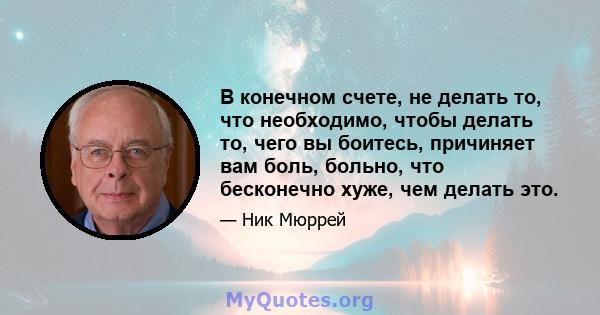 В конечном счете, не делать то, что необходимо, чтобы делать то, чего вы боитесь, причиняет вам боль, больно, что бесконечно хуже, чем делать это.