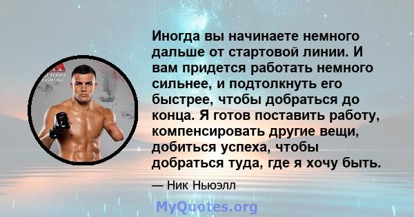 Иногда вы начинаете немного дальше от стартовой линии. И вам придется работать немного сильнее, и подтолкнуть его быстрее, чтобы добраться до конца. Я готов поставить работу, компенсировать другие вещи, добиться успеха, 