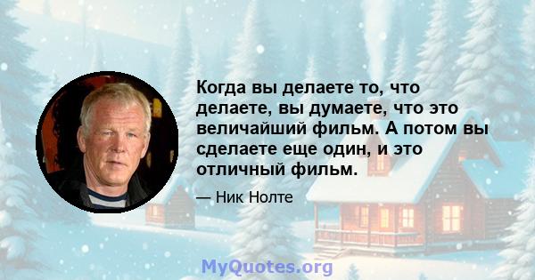 Когда вы делаете то, что делаете, вы думаете, что это величайший фильм. А потом вы сделаете еще один, и это отличный фильм.