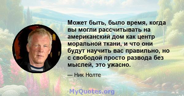 Может быть, было время, когда вы могли рассчитывать на американский дом как центр моральной ткани, и что они будут научить вас правильно, но с свободой просто развода без мыслей, это ужасно.