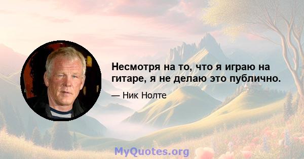 Несмотря на то, что я играю на гитаре, я не делаю это публично.