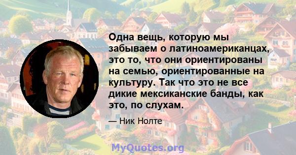 Одна вещь, которую мы забываем о латиноамериканцах, это то, что они ориентированы на семью, ориентированные на культуру. Так что это не все дикие мексиканские банды, как это, по слухам.