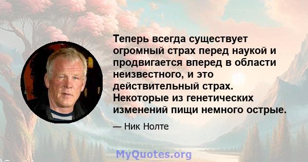 Теперь всегда существует огромный страх перед наукой и продвигается вперед в области неизвестного, и это действительный страх. Некоторые из генетических изменений пищи немного острые.