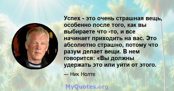 Успех - это очень страшная вещь, особенно после того, как вы выбираете что -то, и все начинает приходить на вас. Это абсолютно страшно, потому что разум делает вещи. В нем говорится: «Вы должны удержать это или уйти от