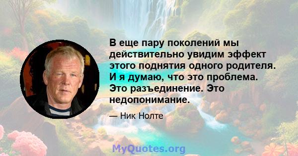 В еще пару поколений мы действительно увидим эффект этого поднятия одного родителя. И я думаю, что это проблема. Это разъединение. Это недопонимание.