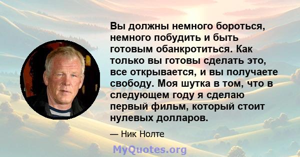 Вы должны немного бороться, немного побудить и быть готовым обанкротиться. Как только вы готовы сделать это, все открывается, и вы получаете свободу. Моя шутка в том, что в следующем году я сделаю первый фильм, который