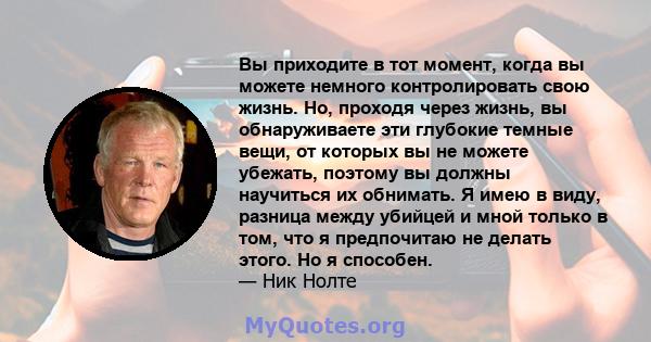 Вы приходите в тот момент, когда вы можете немного контролировать свою жизнь. Но, проходя через жизнь, вы обнаруживаете эти глубокие темные вещи, от которых вы не можете убежать, поэтому вы должны научиться их обнимать. 