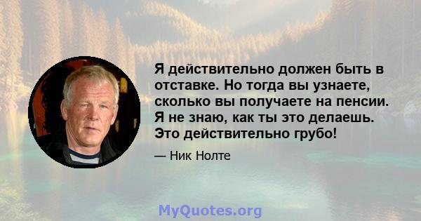 Я действительно должен быть в отставке. Но тогда вы узнаете, сколько вы получаете на пенсии. Я не знаю, как ты это делаешь. Это действительно грубо!