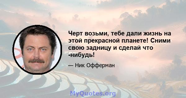 Черт возьми, тебе дали жизнь на этой прекрасной планете! Сними свою задницу и сделай что -нибудь!