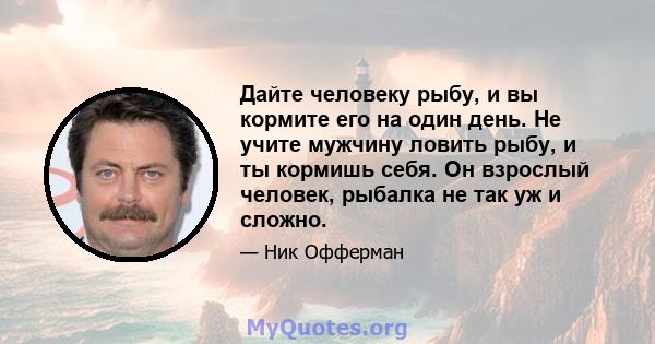 Дайте человеку рыбу, и вы кормите его на один день. Не учите мужчину ловить рыбу, и ты кормишь себя. Он взрослый человек, рыбалка не так уж и сложно.