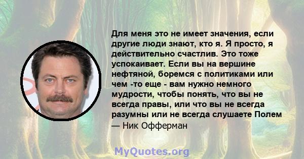 Для меня это не имеет значения, если другие люди знают, кто я. Я просто, я действительно счастлив. Это тоже успокаивает. Если вы на вершине нефтяной, боремся с политиками или чем -то еще - вам нужно немного мудрости,