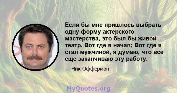 Если бы мне пришлось выбрать одну форму актерского мастерства, это был бы живой театр. Вот где я начал; Вот где я стал мужчиной, я думаю, что все еще заканчиваю эту работу.