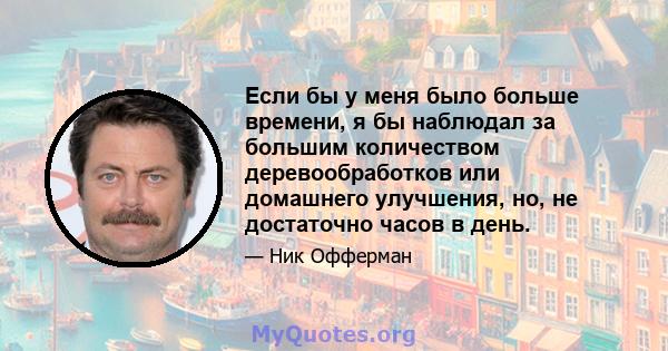 Если бы у меня было больше времени, я бы наблюдал за большим количеством деревообработков или домашнего улучшения, но, не достаточно часов в день.