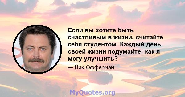 Если вы хотите быть счастливым в жизни, считайте себя студентом. Каждый день своей жизни подумайте: как я могу улучшить?