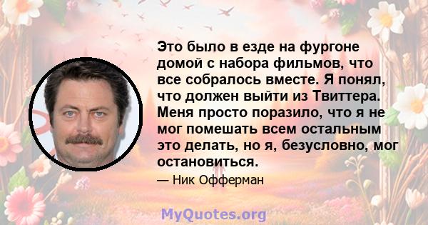 Это было в езде на фургоне домой с набора фильмов, что все собралось вместе. Я понял, что должен выйти из Твиттера. Меня просто поразило, что я не мог помешать всем остальным это делать, но я, безусловно, мог