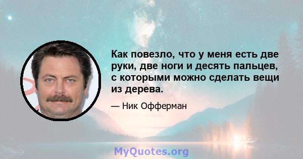 Как повезло, что у меня есть две руки, две ноги и десять пальцев, с которыми можно сделать вещи из дерева.