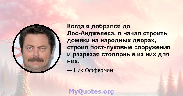 Когда я добрался до Лос-Анджелеса, я начал строить домики на народных дворах, строил пост-луковые сооружения и разрезая столярные из них для них.