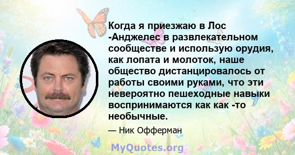 Когда я приезжаю в Лос -Анджелес в развлекательном сообществе и использую орудия, как лопата и молоток, наше общество дистанцировалось от работы своими руками, что эти невероятно пешеходные навыки воспринимаются как как 