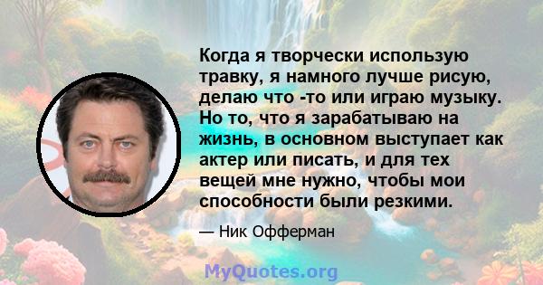 Когда я творчески использую травку, я намного лучше рисую, делаю что -то или играю музыку. Но то, что я зарабатываю на жизнь, в основном выступает как актер или писать, и для тех вещей мне нужно, чтобы мои способности