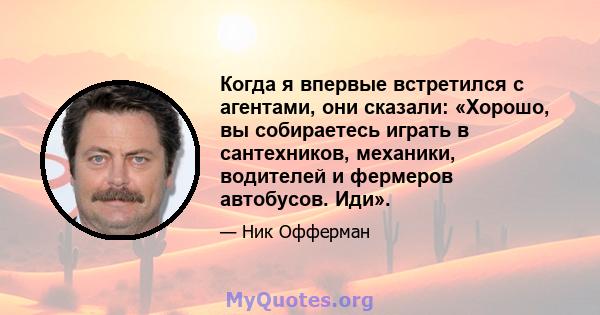 Когда я впервые встретился с агентами, они сказали: «Хорошо, вы собираетесь играть в сантехников, механики, водителей и фермеров автобусов. Иди».