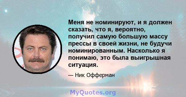 Меня не номинируют, и я должен сказать, что я, вероятно, получил самую большую массу прессы в своей жизни, не будучи номинированным. Насколько я понимаю, это была выигрышная ситуация.