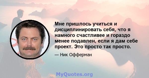 Мне пришлось учиться и дисциплинировать себя, что я намного счастливее и гораздо менее подавлен, если я дам себе проект. Это просто так просто.