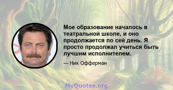 Мое образование началось в театральной школе, и оно продолжается по сей день. Я просто продолжал учиться быть лучшим исполнителем.