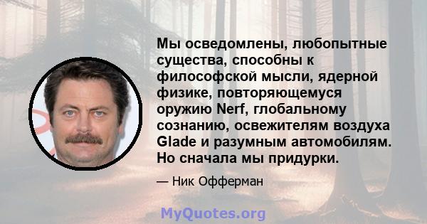 Мы осведомлены, любопытные существа, способны к философской мысли, ядерной физике, повторяющемуся оружию Nerf, глобальному сознанию, освежителям воздуха Glade и разумным автомобилям. Но сначала мы придурки.