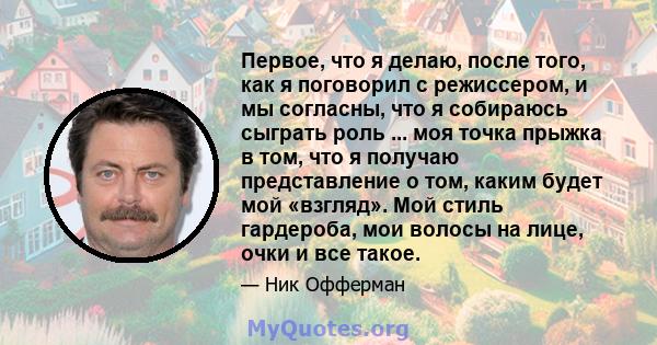 Первое, что я делаю, после того, как я поговорил с режиссером, и мы согласны, что я собираюсь сыграть роль ... моя точка прыжка в том, что я получаю представление о том, каким будет мой «взгляд». Мой стиль гардероба,