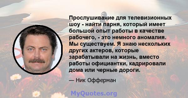 Прослушивание для телевизионных шоу - найти парня, который имеет большой опыт работы в качестве рабочего, - это немного аномалия. Мы существуем. Я знаю нескольких других актеров, которые зарабатывали на жизнь, вместо