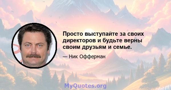 Просто выступайте за своих директоров и будьте верны своим друзьям и семье.