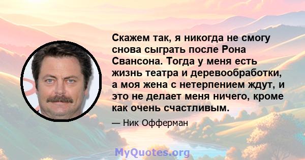 Скажем так, я никогда не смогу снова сыграть после Рона Свансона. Тогда у меня есть жизнь театра и деревообработки, а моя жена с нетерпением ждут, и это не делает меня ничего, кроме как очень счастливым.