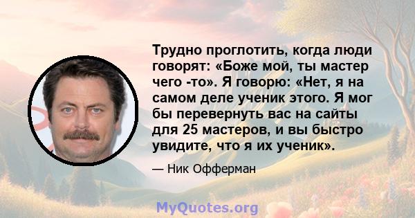 Трудно проглотить, когда люди говорят: «Боже мой, ты мастер чего -то». Я говорю: «Нет, я на самом деле ученик этого. Я мог бы перевернуть вас на сайты для 25 мастеров, и вы быстро увидите, что я их ученик».