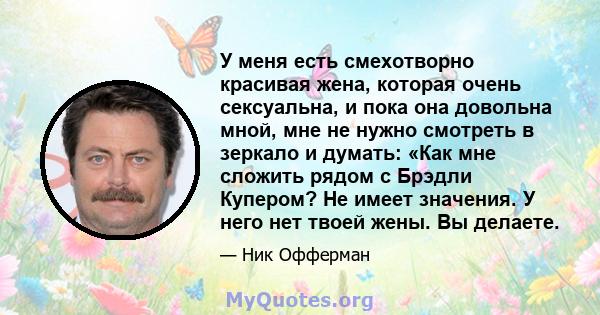 У меня есть смехотворно красивая жена, которая очень сексуальна, и пока она довольна мной, мне не нужно смотреть в зеркало и думать: «Как мне сложить рядом с Брэдли Купером? Не имеет значения. У него нет твоей жены. Вы