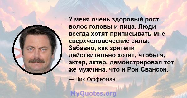 У меня очень здоровый рост волос головы и лица. Люди всегда хотят приписывать мне сверхчеловеческие силы. Забавно, как зрители действительно хотят, чтобы я, актер, актер, демонстрировал тот же мужчина, что и Рон Свансон.